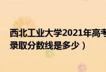 西北工業(yè)大學2021年高考分數(shù)線（2021西北工業(yè)大學各省錄取分數(shù)線是多少）
