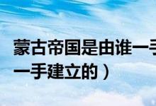 蒙古帝國(guó)是由誰一手創(chuàng)建的（蒙古帝國(guó)是由誰一手建立的）