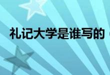 禮記大學(xué)是誰(shuí)寫的（禮記主要寫什么內(nèi)容）