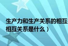 生產力和生產關系的相互關系是什么（生產力和生產關系的相互關系是什么）
