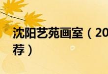 沈陽(yáng)藝苑畫室（2022最新沈陽(yáng)市十大畫室推薦）