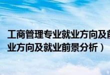 工商管理專(zhuān)業(yè)就業(yè)方向及前景（2022年工商企業(yè)管理專(zhuān)業(yè)就業(yè)方向及就業(yè)前景分析）