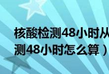 核酸檢測(cè)48小時(shí)從什么時(shí)候開始算（核酸檢測(cè)48小時(shí)怎么算）