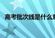 高考批次線是什么意思（批次線劃分標(biāo)準(zhǔn)）