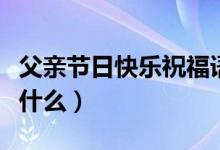 父親節(jié)日快樂(lè)祝福語(yǔ)（父親節(jié)日快樂(lè)祝福語(yǔ)有什么）