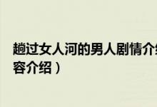 趟過(guò)女人河的男人劇情介紹（趟過(guò)女人河的男人劇情詳細(xì)內(nèi)容介紹）