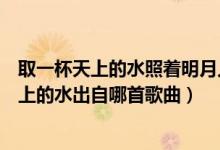 取一杯天上的水照著明月人世間晃啊晃是什么歌（取一杯天上的水出自哪首歌曲）