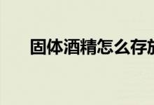 固體酒精怎么存放（固體酒精怕火嗎）
