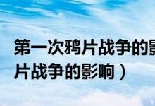 第一次鴉片戰(zhàn)爭的影響和根本原因（第一次鴉片戰(zhàn)爭的影響）