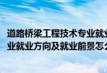 道路橋梁工程技術專業(yè)就業(yè)前景（2022道路橋梁工程技術專業(yè)就業(yè)方向及就業(yè)前景怎么樣）