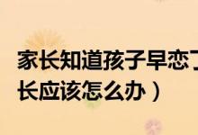 家長知道孩子早戀了怎么辦（發(fā)現(xiàn)孩子早戀家長應(yīng)該怎么辦）