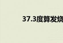 37.3度算發(fā)燒嗎（燒得嚴重嗎）