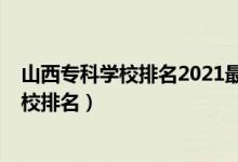 山西?？茖W校排名2021最新排名（2022年山西十大?？茖W校排名）
