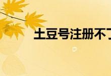 土豆號注冊不了（土豆號是什么）