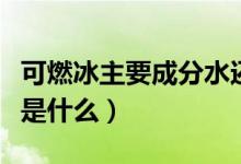 可燃冰主要成分水還有什么（可燃冰主要成分是什么）