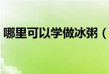 哪里可以學(xué)做冰粥（想做個(gè)冰粥小攤怎么做）
