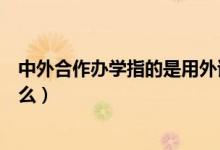 中外合作辦學(xué)指的是用外語教學(xué)嗎（中外合作辦學(xué)指的是什么）