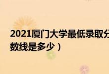 2021廈門大學(xué)最低錄取分數(shù)線（2021廈門大學(xué)各省錄取分數(shù)線是多少）