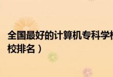 全國(guó)最好的計(jì)算機(jī)專(zhuān)科學(xué)校排名（2022計(jì)算機(jī)最好的專(zhuān)科院校排名）