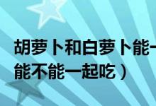 胡蘿卜和白蘿卜能一起吃嗎（胡蘿卜和白蘿卜能不能一起吃）