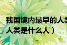 我國(guó)境內(nèi)最早的人類(lèi)是在哪（我國(guó)境內(nèi)最早的人類(lèi)是什么人）