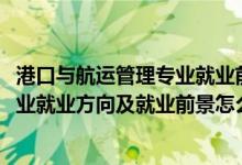 港口與航運管理專業(yè)就業(yè)前景（2022港口航道與海岸工程專業(yè)就業(yè)方向及就業(yè)前景怎么樣）