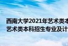 西南大學(xué)2021年藝術(shù)類本科專業(yè)招生簡章（西南大學(xué)2022藝術(shù)類本科招生專業(yè)及計(jì)劃）