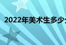 2022年美術(shù)生多少分上本科（分數(shù)線預(yù)測）