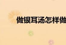 做銀耳湯怎樣做（做銀耳湯如何做）