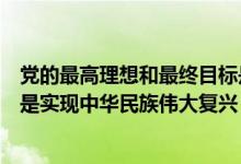 黨的最高理想和最終目標(biāo)是什么（黨的最高理想和最終目標(biāo)是實(shí)現(xiàn)中華民族偉大復(fù)興）