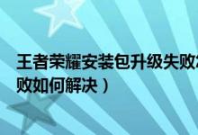 王者榮耀安裝包升級失敗怎么回事（王者榮耀安裝包升級失敗如何解決）