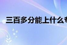 三百多分能上什么?？茖W(xué)校（哪個(gè)學(xué)校好）