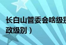 長(zhǎng)白山管委會(huì)啥級(jí)別（長(zhǎng)白山管委會(huì)是什么行政級(jí)別）