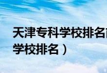 天津?qū)？茖W(xué)校排名前十（2022天津十大?？茖W(xué)校排名）