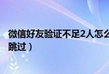 微信好友驗(yàn)證不足2人怎么跳過(guò)（微信好友驗(yàn)證不足2人怎么跳過(guò)）
