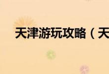天津游玩攻略（天津游玩攻略景點(diǎn)介紹）