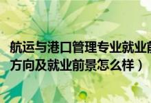 航運(yùn)與港口管理專業(yè)就業(yè)前景（2022港口業(yè)務(wù)管理專業(yè)就業(yè)方向及就業(yè)前景怎么樣）