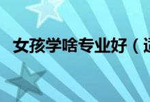 女孩學啥專業(yè)好（適合女孩的專業(yè)有哪些）