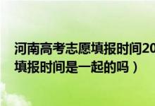 河南高考志愿填報(bào)時(shí)間2021具體時(shí)間（2022河南高考志愿填報(bào)時(shí)間是一起的嗎）