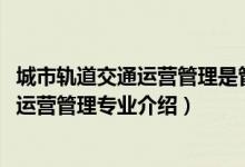 城市軌道交通運(yùn)營(yíng)管理是管理類(lèi)專(zhuān)業(yè)么（2022城市軌道交通運(yùn)營(yíng)管理專(zhuān)業(yè)介紹）