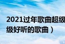 2021過年歌曲超級(jí)好聽的（2021過年歌曲超級(jí)好聽的歌曲）