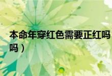 本命年穿紅色需要正紅嗎（本命年穿的紅色一定要是正紅色嗎）