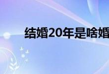結婚20年是啥婚（結婚20年叫什么）