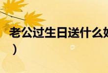 老公過(guò)生日送什么好（送老公什么生日禮物好）