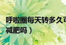 呼啦圈每天轉多久可以減肥效果（呼啦圈可以減肥嗎）