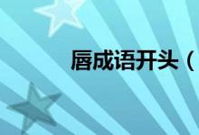 唇成語(yǔ)開(kāi)頭（唇字開(kāi)始的成語(yǔ)）