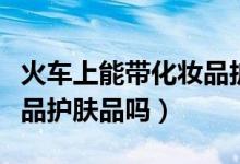 火車上能帶化妝品護膚品嗎（火車上能帶化妝品護膚品嗎）