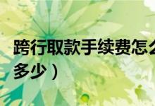 跨行取款手續(xù)費(fèi)怎么算（跨行取款的手續(xù)費(fèi)是多少）
