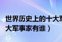 世界歷史上的十大軍事強(qiáng)國(guó)(世界歷史上的十大軍事家有誰)