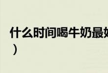 什么時(shí)間喝牛奶最好（喝牛奶最好是什么時(shí)間）